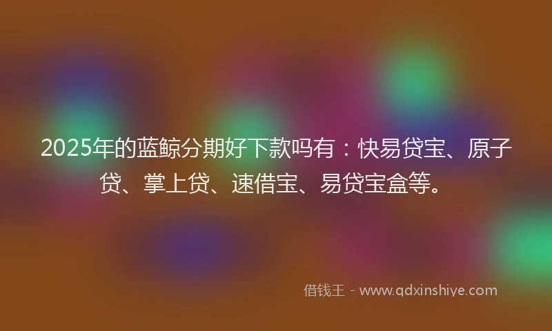 2025年的蓝鲸分期好下款吗有：快易贷宝、原子贷、掌上贷、速借宝、易贷宝盒等。