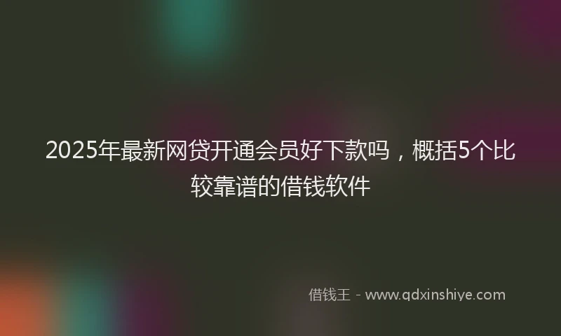 2025年最新网贷开通会员好下款吗，概括5个比较靠谱的借钱软件