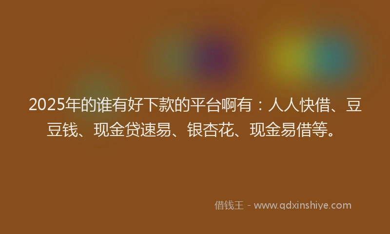 2025年的谁有好下款的平台啊有：人人快借、豆豆钱、现金贷速易、银杏花、现金易借等。