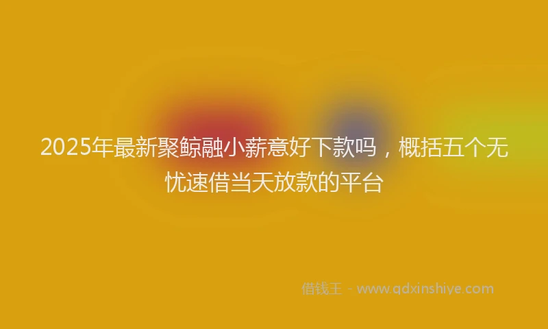 2025年最新聚鲸融小薪意好下款吗，概括五个无忧速借当天放款的平台