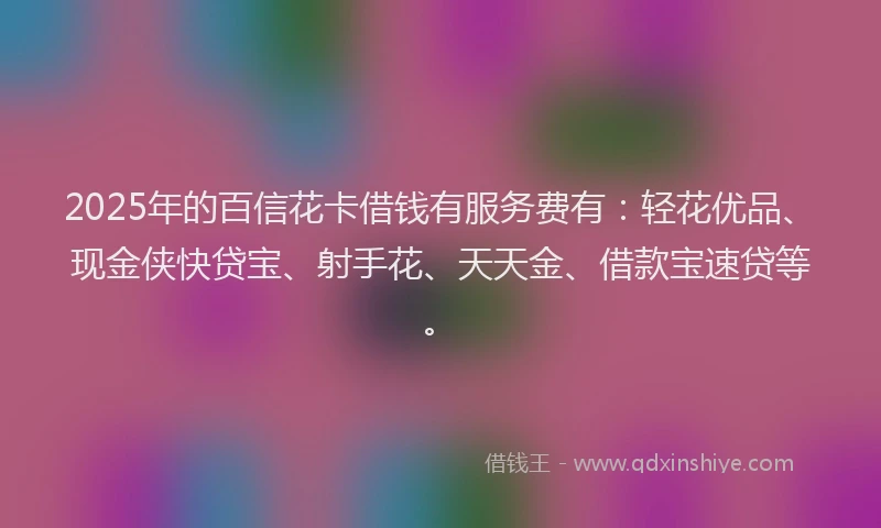 2025年的百信花卡借钱有服务费有：轻花优品、现金侠快贷宝、射手花、天天金、借款宝速贷等。