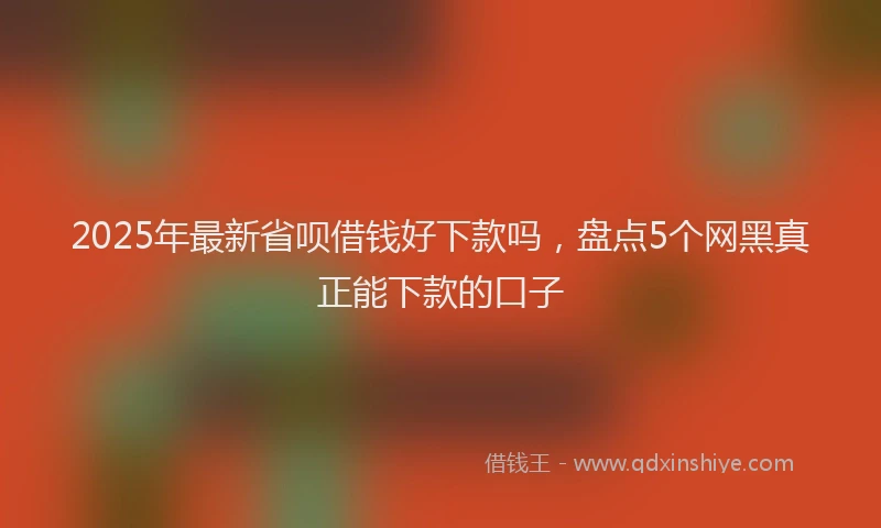 2025年最新省呗借钱好下款吗，盘点5个网黑真正能下款的口子