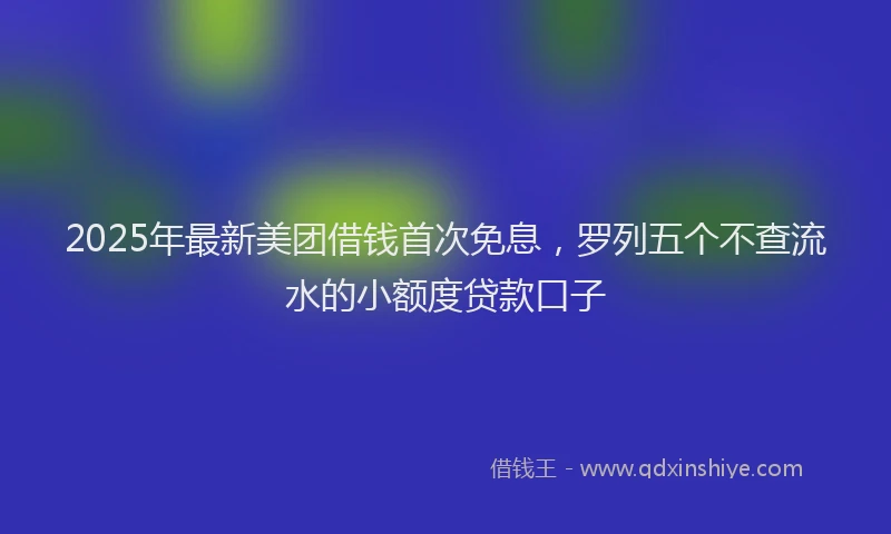 2025年最新美团借钱首次免息，罗列五个不查流水的小额度贷款口子