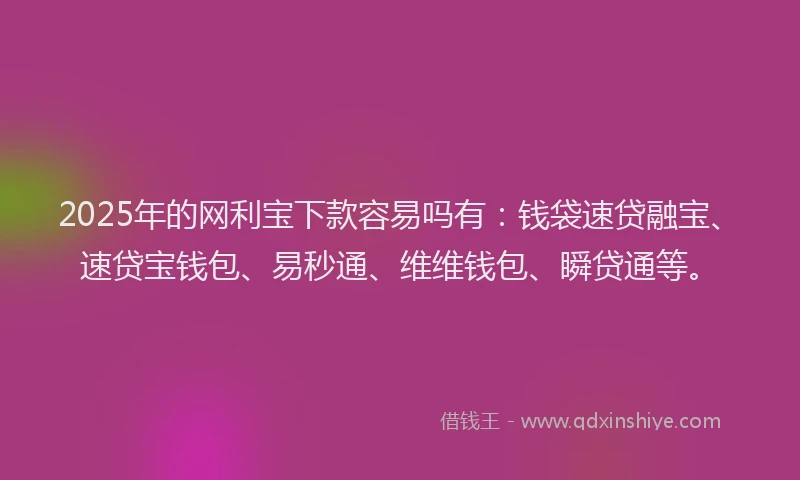 2025年的网利宝下款容易吗有：钱袋速贷融宝、速贷宝钱包、易秒通、维维钱包、瞬贷通等。