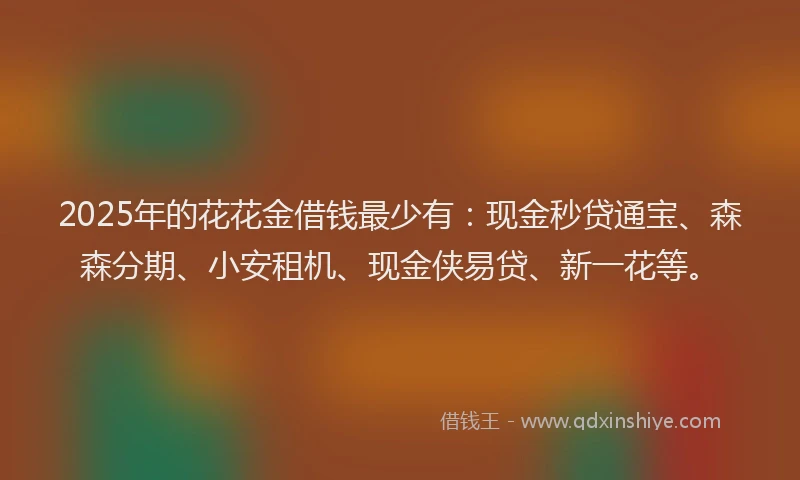 2025年的花花金借钱最少有：现金秒贷通宝、森森分期、小安租机、现金侠易贷、新一花等。
