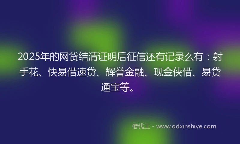 2025年的网贷结清证明后征信还有记录么有：射手花、快易借速贷、辉誉金融、现金侠借、易贷通宝等。
