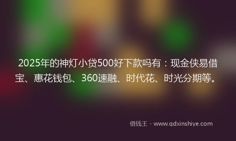 2025年的神灯小贷500好下款吗有：现金侠易借宝、惠花钱包、360速融、时代花、时光分期等。