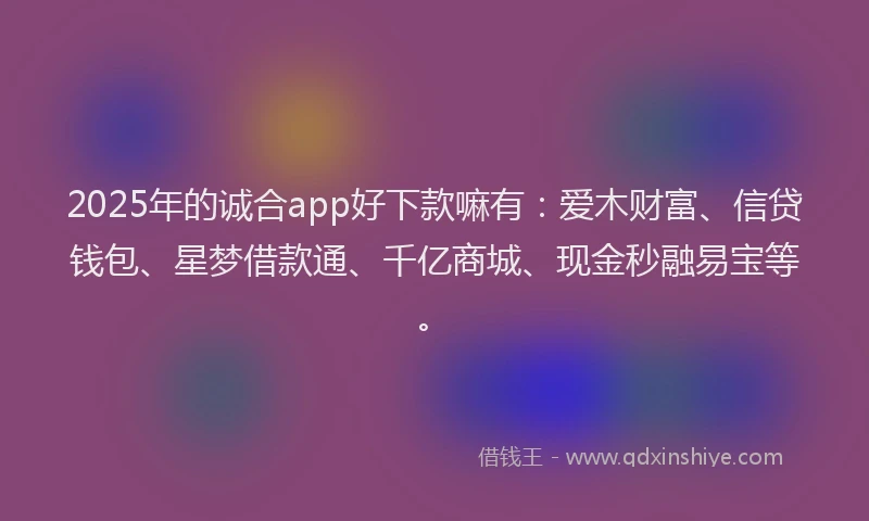 2025年的诚合app好下款嘛有：爱木财富、信贷钱包、星梦借款通、千亿商城、现金秒融易宝等。