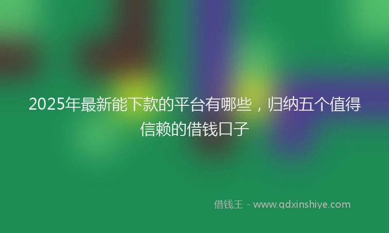 2025年最新能下款的平台有哪些，归纳五个值得信赖的借钱口子