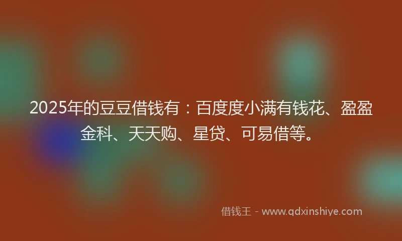 2025年的豆豆借钱有：百度度小满有钱花、盈盈金科、天天购、星贷、可易借等。