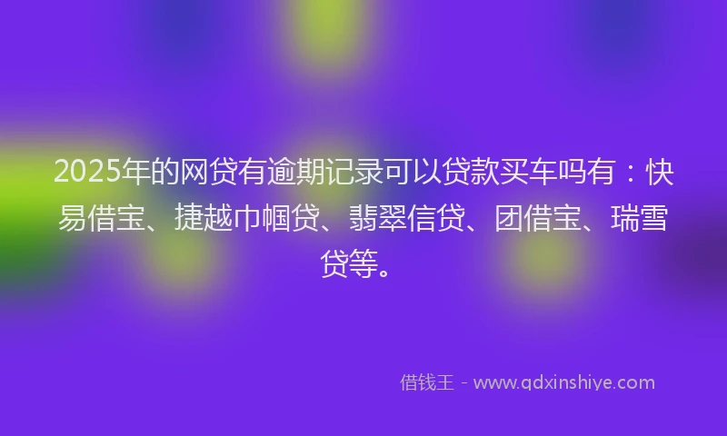 2025年的网贷有逾期记录可以贷款买车吗有：快易借宝、捷越巾帼贷、翡翠信贷、团借宝、瑞雪贷等。