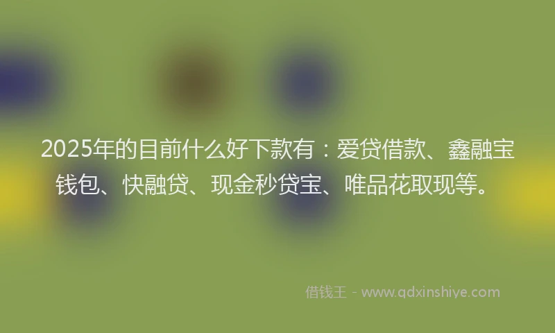 2025年的目前什么好下款有：爱贷借款、鑫融宝钱包、快融贷、现金秒贷宝、唯品花取现等。