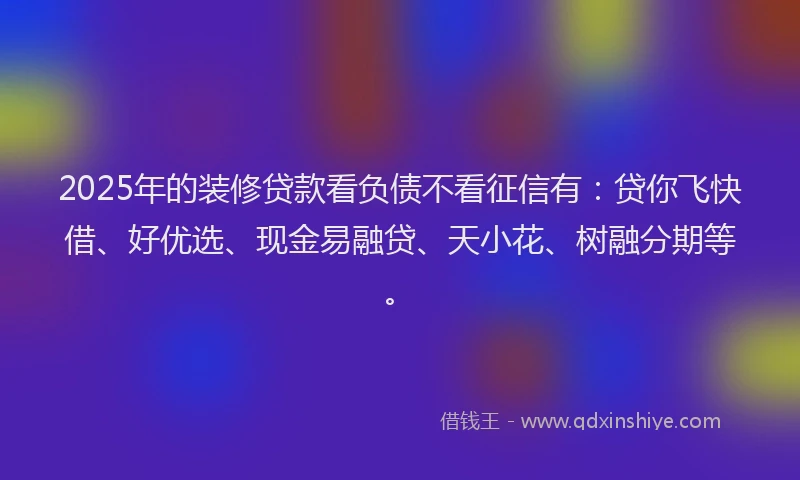2025年的装修贷款看负债不看征信有：贷你飞快借、好优选、现金易融贷、天小花、树融分期等。