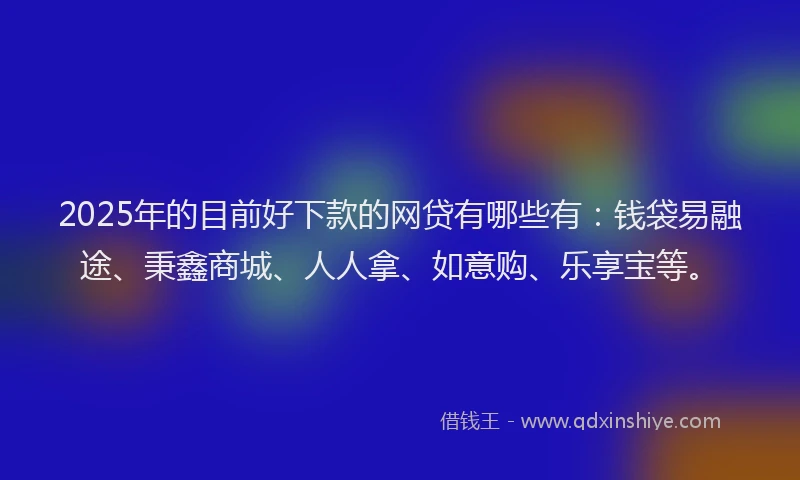 2025年的目前好下款的网贷有哪些有：钱袋易融途、秉鑫商城、人人拿、如意购、乐享宝等。