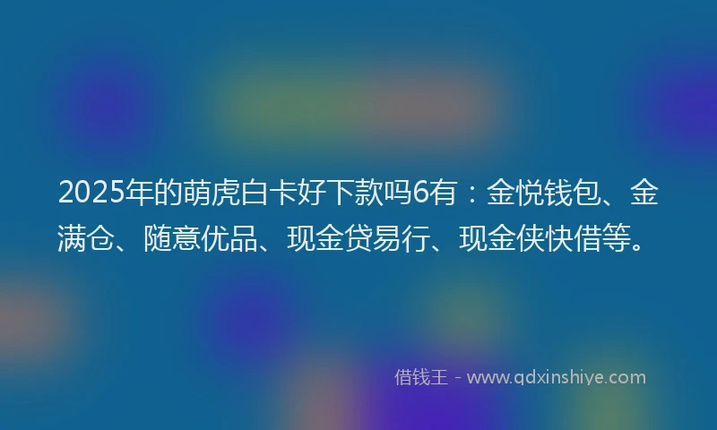 2025年的萌虎白卡好下款吗6有：金悦钱包、金满仓、随意优品、现金贷易行、现金侠快借等。