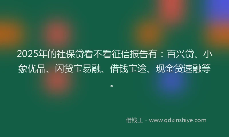2025年的社保贷看不看征信报告有：百兴贷、小象优品、闪贷宝易融、借钱宝途、现金贷速融等。