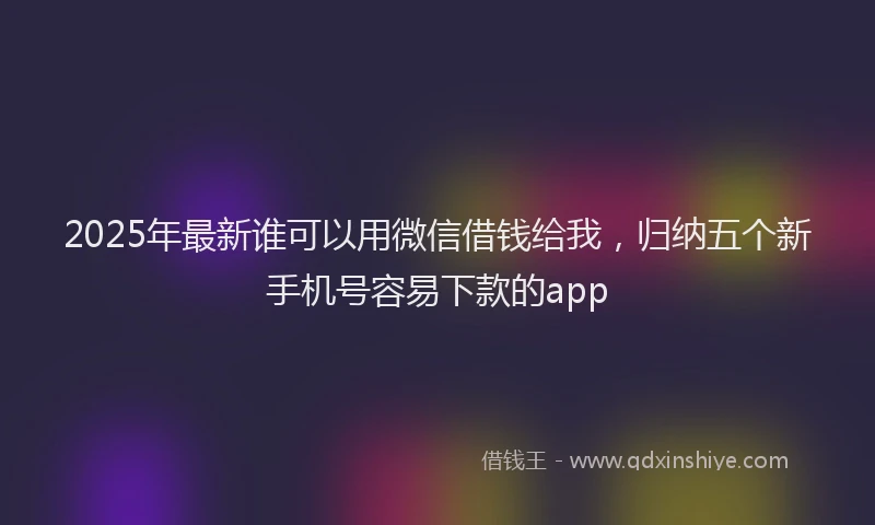 2025年最新谁可以用微信借钱给我，归纳五个新手机号容易下款的app
