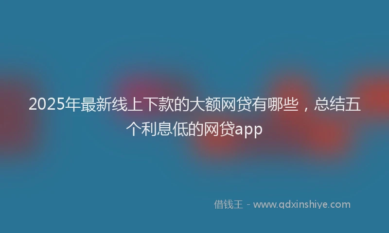 2025年最新线上下款的大额网贷有哪些，总结五个利息低的网贷app
