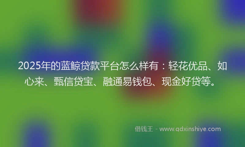 2025年的蓝鲸贷款平台怎么样有：轻花优品、如心来、甄信贷宝、融通易钱包、现金好贷等。