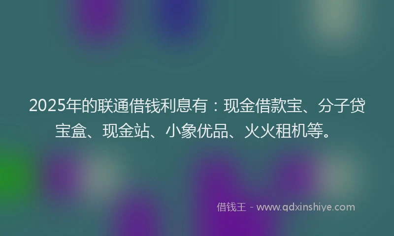 2025年的联通借钱利息有：现金借款宝、分子贷宝盒、现金站、小象优品、火火租机等。