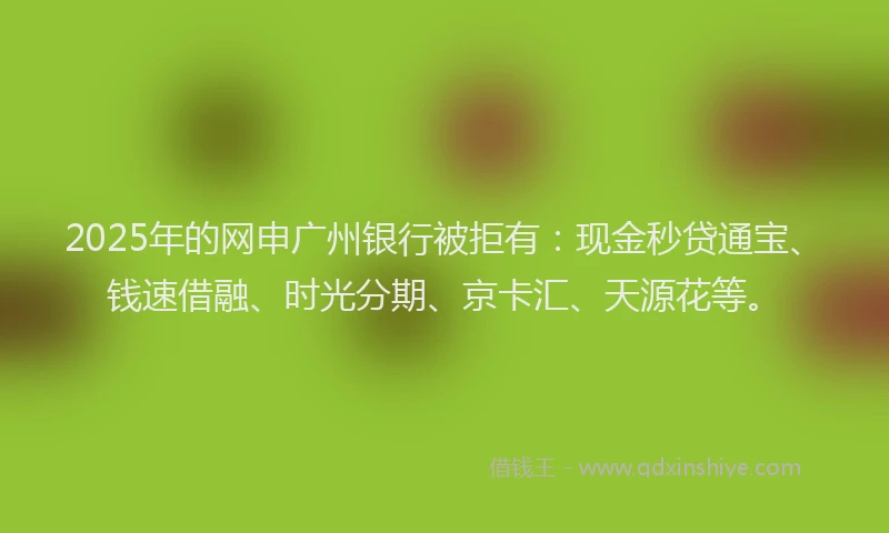 2025年的网申广州银行被拒有：现金秒贷通宝、钱速借融、时光分期、京卡汇、天源花等。
