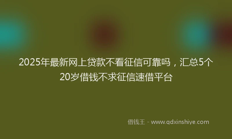 2025年最新网上贷款不看征信可靠吗，汇总5个20岁借钱不求征信速借平台