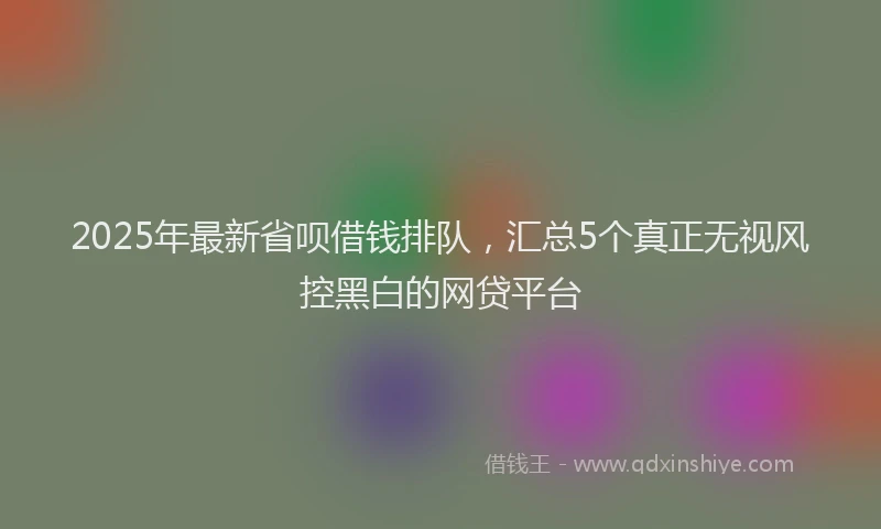 2025年最新省呗借钱排队，汇总5个真正无视风控黑白的网贷平台