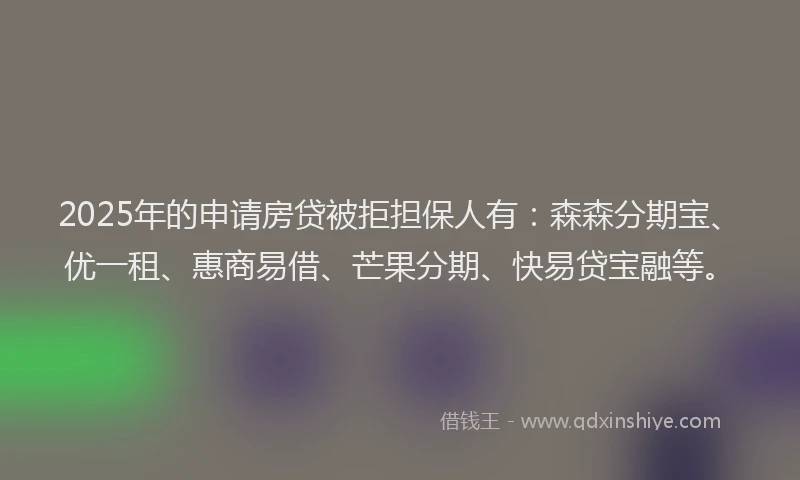 2025年的申请房贷被拒担保人有：森森分期宝、优一租、惠商易借、芒果分期、快易贷宝融等。