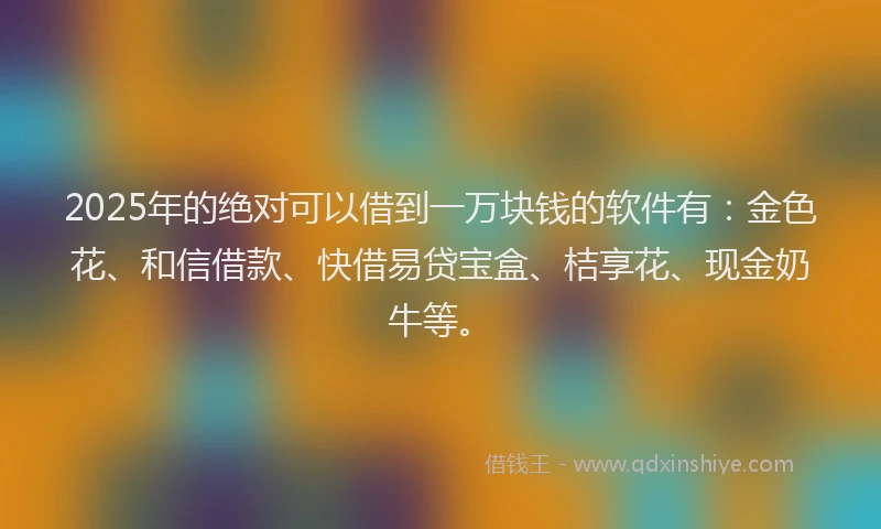 2025年的绝对可以借到一万块钱的软件有：金色花、和信借款、快借易贷宝盒、桔享花、现金奶牛等。