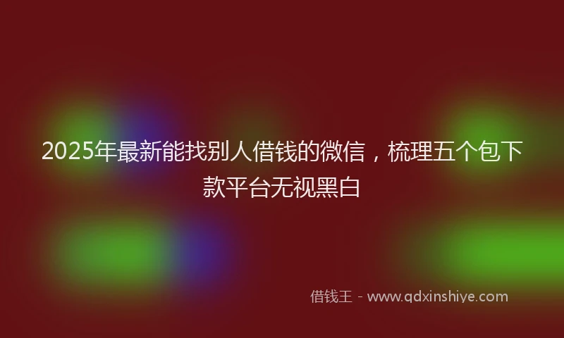 2025年最新能找别人借钱的微信，梳理五个包下款平台无视黑白