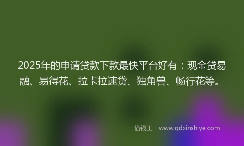 2025年的申请贷款下款最快平台好有：现金贷易融、易得花、拉卡拉速贷、独角兽、畅行花等。