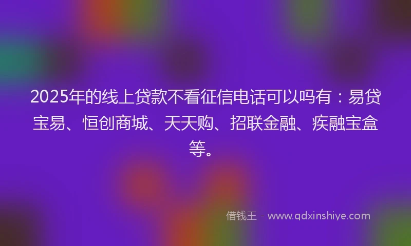 2025年的线上贷款不看征信电话可以吗有：易贷宝易、恒创商城、天天购、招联金融、疾融宝盒等。