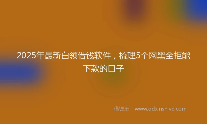 2025年最新白领借钱软件，梳理5个网黑全拒能下款的口子