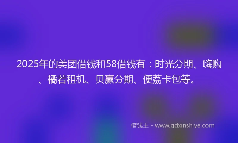 2025年的美团借钱和58借钱有：时光分期、嗨购、橘若租机、贝赢分期、便荔卡包等。