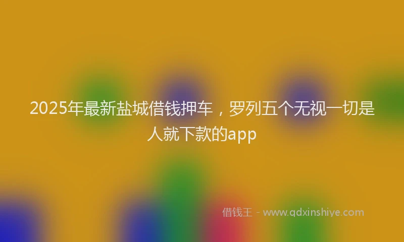 2025年最新盐城借钱押车，罗列五个无视一切是人就下款的app
