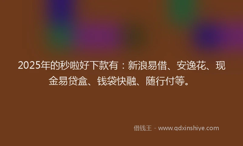 2025年的秒啦好下款有：新浪易借、安逸花、现金易贷盒、钱袋快融、随行付等。