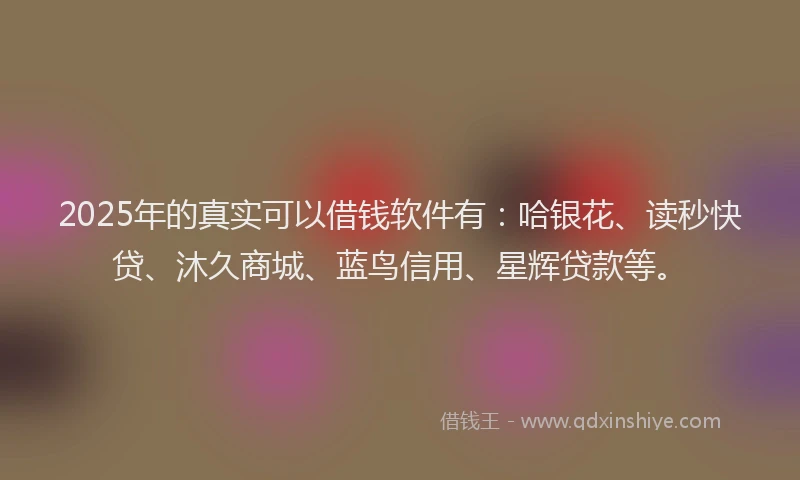 2025年的真实可以借钱软件有：哈银花、读秒快贷、沐久商城、蓝鸟信用、星辉贷款等。