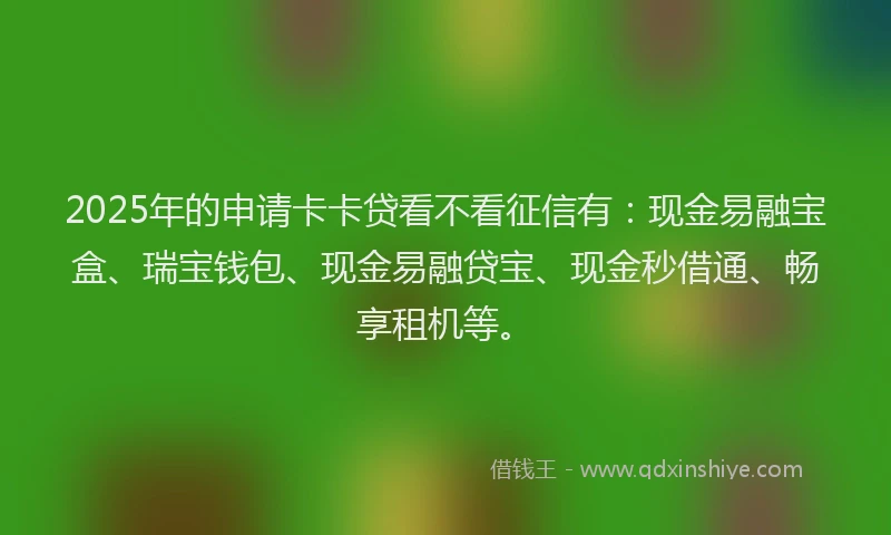 2025年的申请卡卡贷看不看征信有：现金易融宝盒、瑞宝钱包、现金易融贷宝、现金秒借通、畅享租机等。