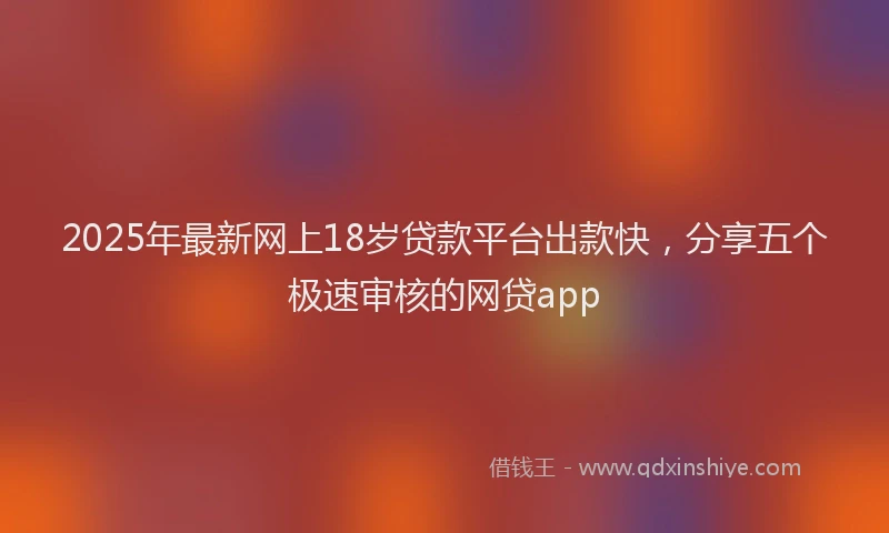 2025年最新网上18岁贷款平台出款快，分享五个极速审核的网贷app