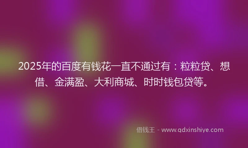 2025年的百度有钱花一直不通过有：粒粒贷、想借、金满盈、大利商城、时时钱包贷等。