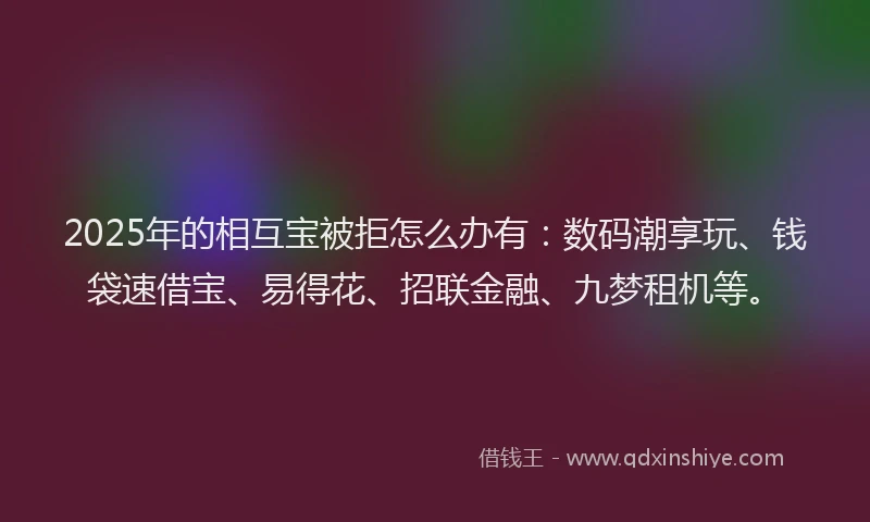 2025年的相互宝被拒怎么办有：数码潮享玩、钱袋速借宝、易得花、招联金融、九梦租机等。