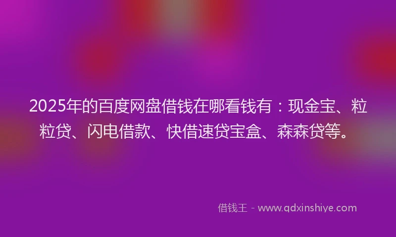 2025年的百度网盘借钱在哪看钱有：现金宝、粒粒贷、闪电借款、快借速贷宝盒、森森贷等。