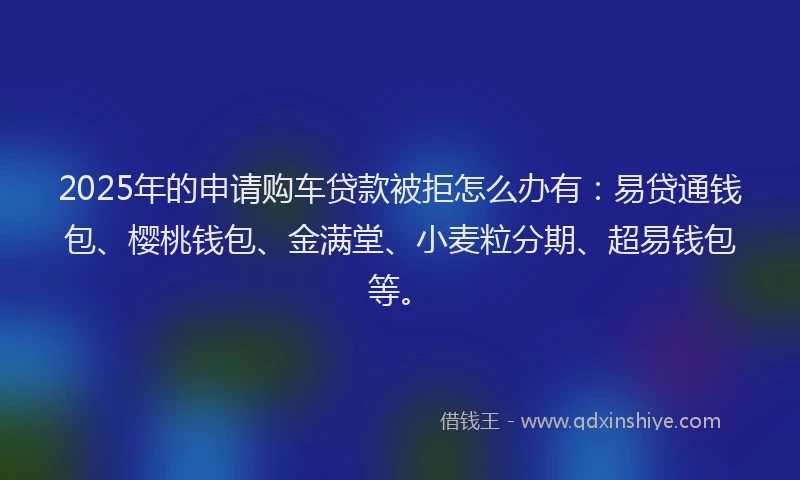 2025年的申请购车贷款被拒怎么办有：易贷通钱包、樱桃钱包、金满堂、小麦粒分期、超易钱包等。