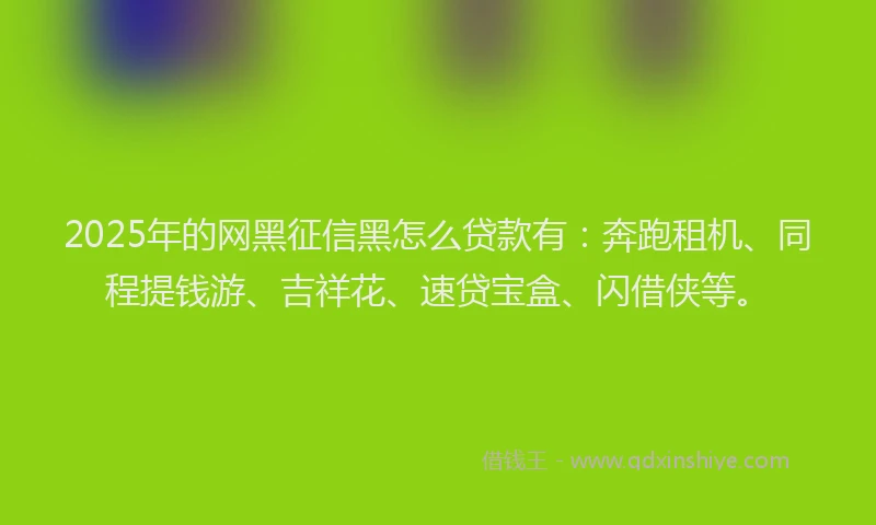 2025年的网黑征信黑怎么贷款有：奔跑租机、同程提钱游、吉祥花、速贷宝盒、闪借侠等。
