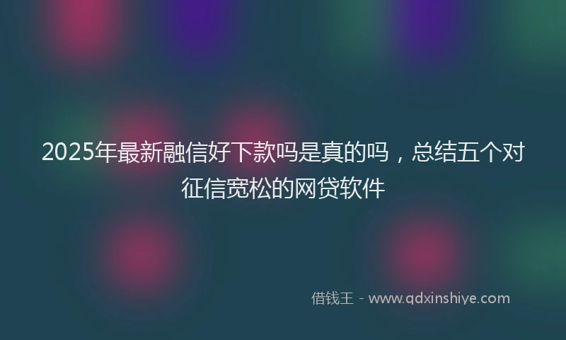 2025年最新融信好下款吗是真的吗，总结五个对征信宽松的网贷软件