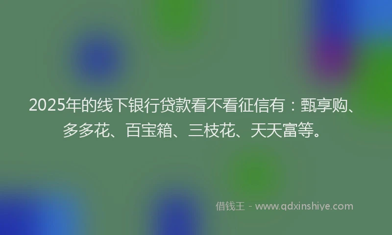 2025年的线下银行贷款看不看征信有：甄享购、多多花、百宝箱、三枝花、天天富等。