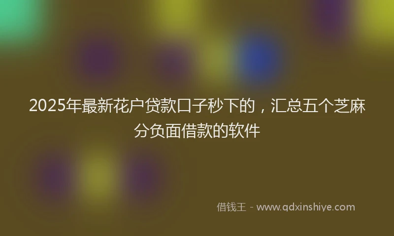 2025年最新花户贷款口子秒下的，汇总五个芝麻分负面借款的软件