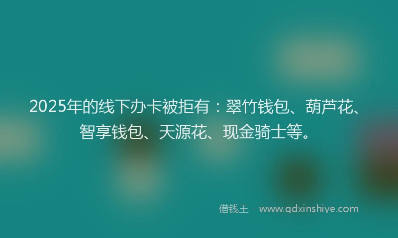 2025年的线下办卡被拒有：翠竹钱包、葫芦花、智享钱包、天源花、现金骑士等。