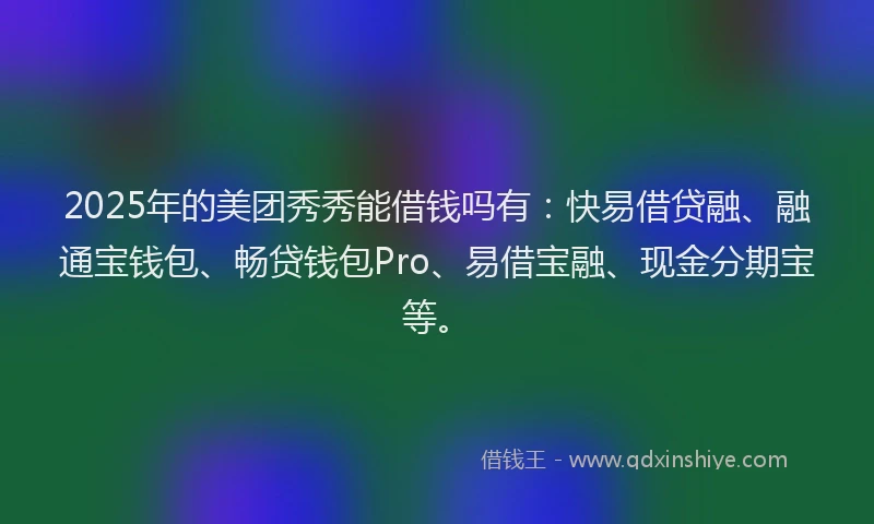 2025年的美团秀秀能借钱吗有：快易借贷融、融通宝钱包、畅贷钱包Pro、易借宝融、现金分期宝等。