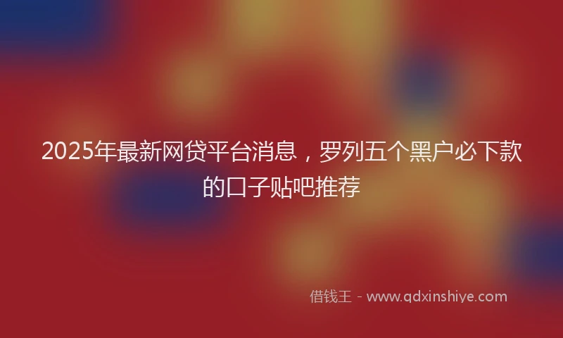 2025年最新网贷平台消息，罗列五个黑户必下款的口子贴吧推荐